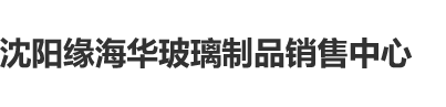 大屌操小逼逼网站沈阳缘海华玻璃制品销售中心